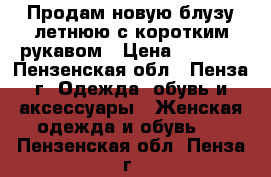 Продам новую блузу летнюю с коротким рукавом › Цена ­ 2 900 - Пензенская обл., Пенза г. Одежда, обувь и аксессуары » Женская одежда и обувь   . Пензенская обл.,Пенза г.